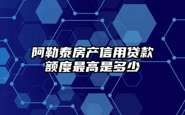 阿勒泰房产信用贷款额度最高是多少