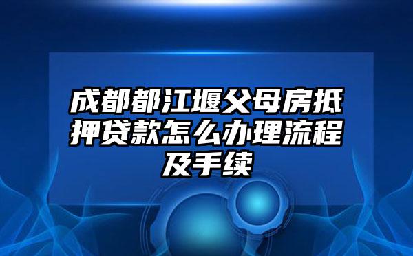 成都都江堰父母房抵押贷款怎么办理流程及手续