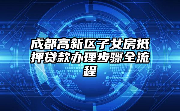 成都高新区子女房抵押贷款办理步骤全流程