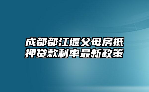 成都都江堰父母房抵押贷款利率最新政策