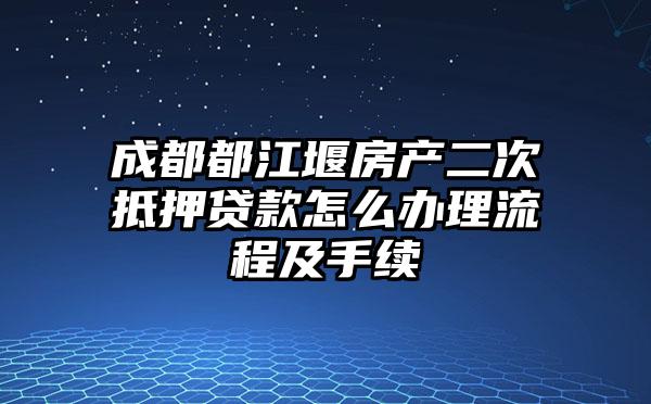 成都都江堰房产二次抵押贷款怎么办理流程及手续