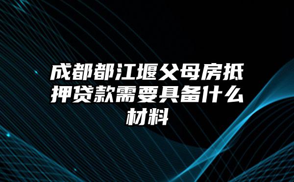 成都都江堰父母房抵押贷款需要具备什么材料