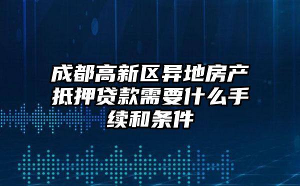 成都高新区异地房产抵押贷款需要什么手续和条件