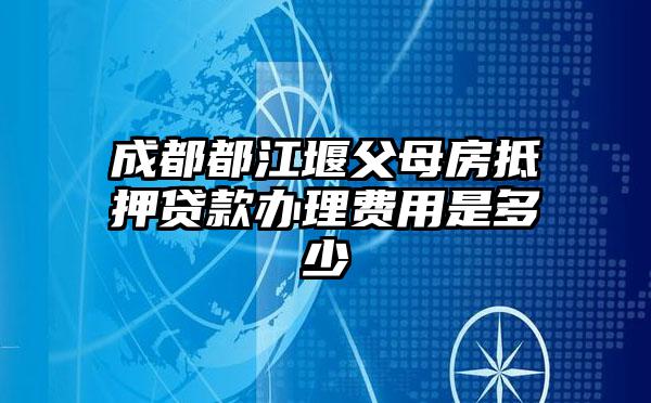 成都都江堰父母房抵押贷款办理费用是多少