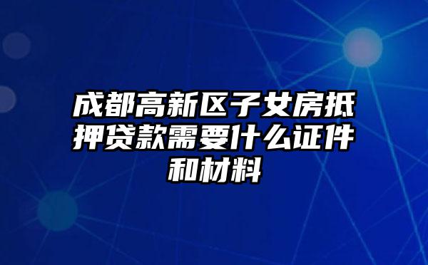 成都高新区子女房抵押贷款需要什么证件和材料