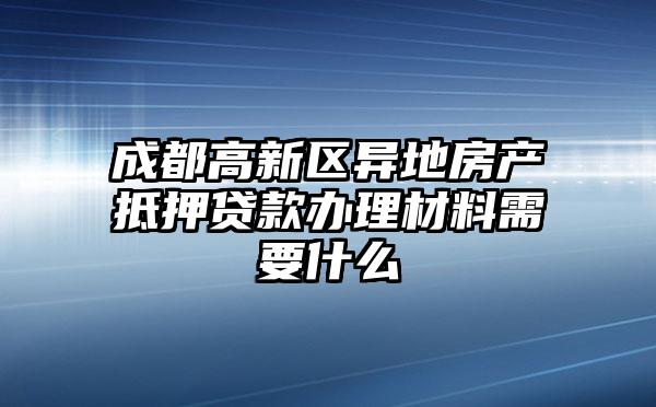 成都高新区异地房产抵押贷款办理材料需要什么