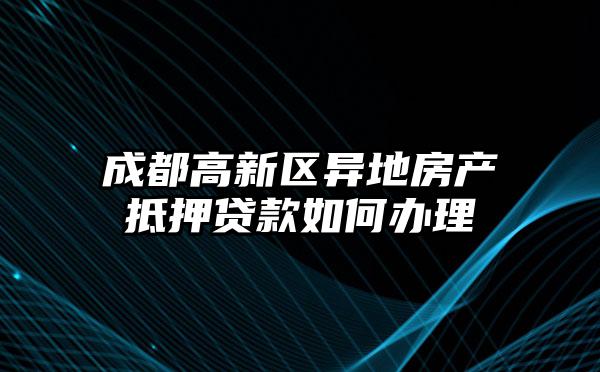 成都高新区异地房产抵押贷款如何办理