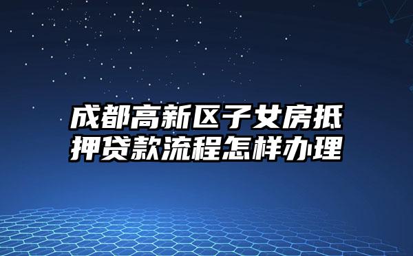 成都高新区子女房抵押贷款流程怎样办理