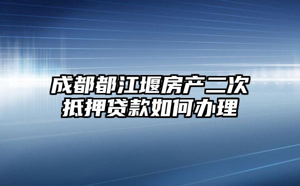 成都都江堰房产二次抵押贷款如何办理