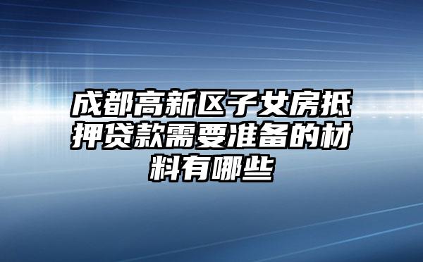 成都高新区子女房抵押贷款需要准备的材料有哪些