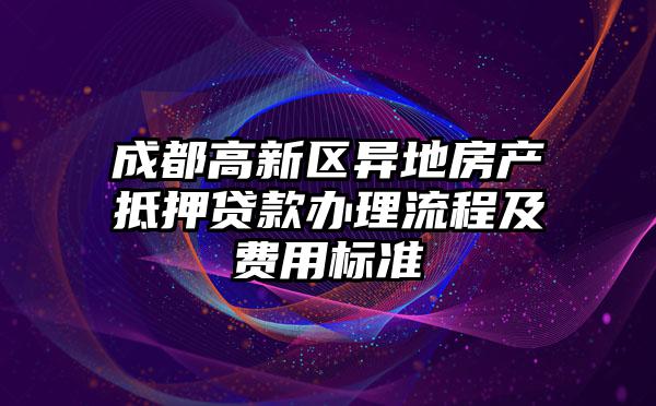 成都高新区异地房产抵押贷款办理流程及费用标准