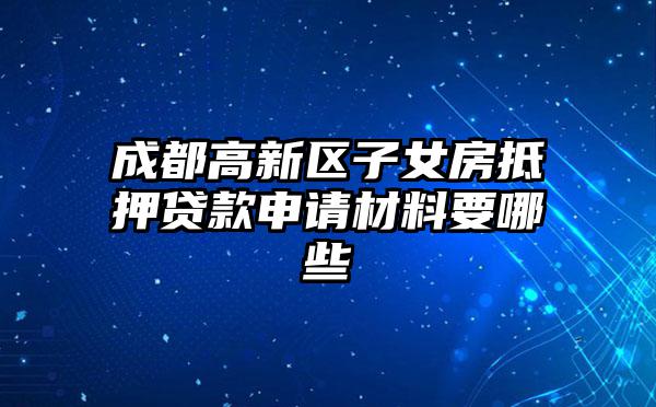 成都高新区子女房抵押贷款申请材料要哪些