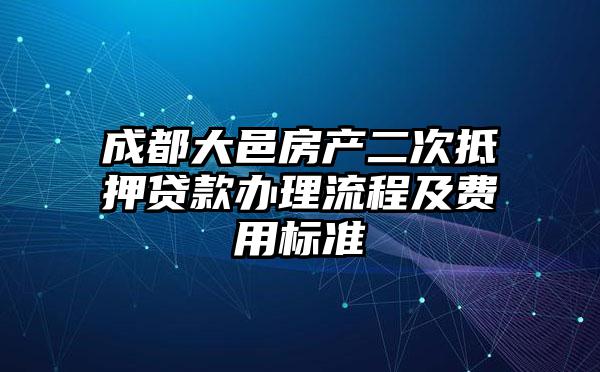 成都大邑房产二次抵押贷款办理流程及费用标准