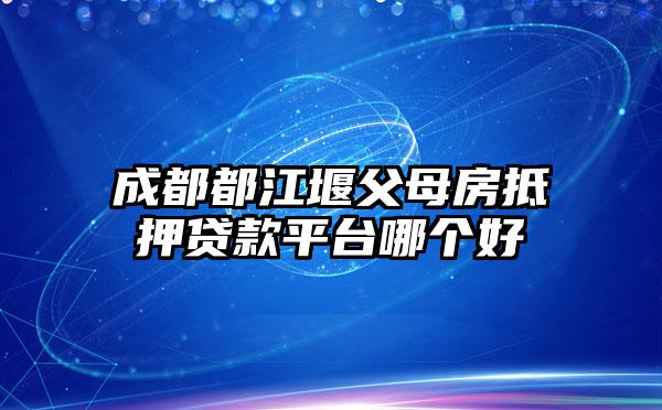 成都都江堰父母房抵押贷款平台哪个好