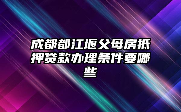 成都都江堰父母房抵押贷款办理条件要哪些