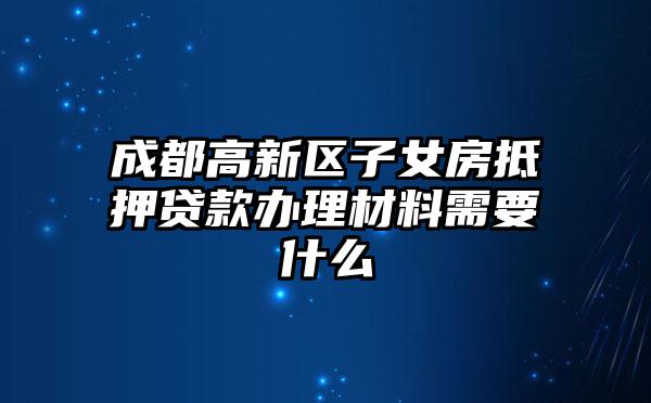 成都高新区子女房抵押贷款办理材料需要什么