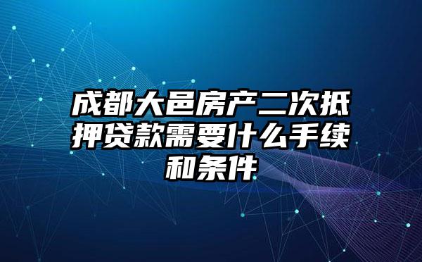 成都大邑房产二次抵押贷款需要什么手续和条件