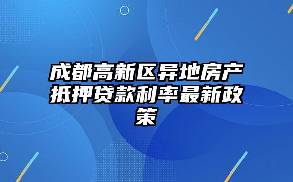 成都高新区异地房产抵押贷款利率最新政策