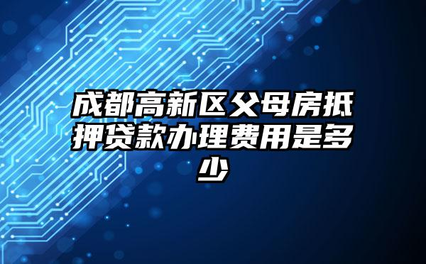 成都高新区父母房抵押贷款办理费用是多少