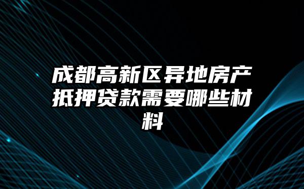 成都高新区异地房产抵押贷款需要哪些材料