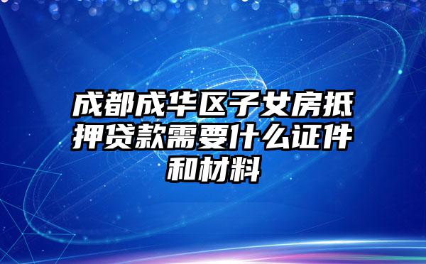 成都成华区子女房抵押贷款需要什么证件和材料