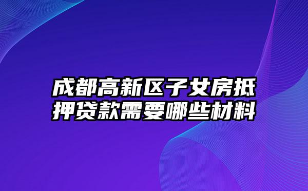 成都高新区子女房抵押贷款需要哪些材料