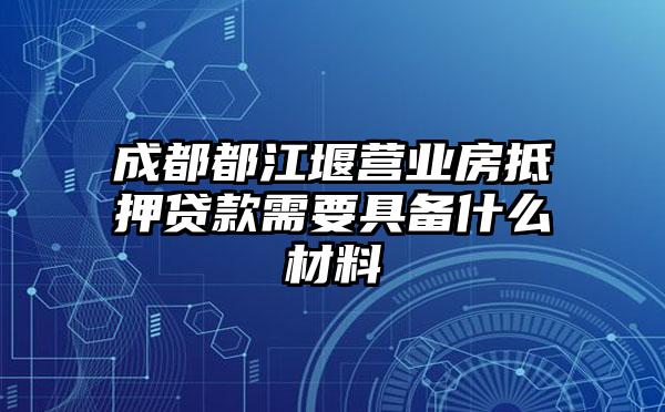 成都都江堰营业房抵押贷款需要具备什么材料