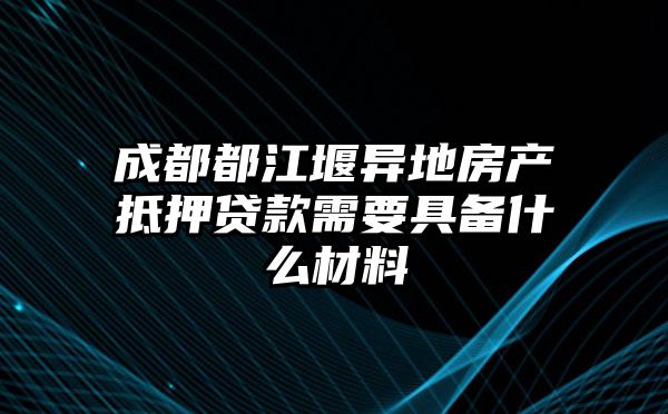 成都都江堰异地房产抵押贷款需要具备什么材料