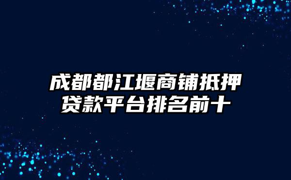 成都都江堰商铺抵押贷款平台排名前十