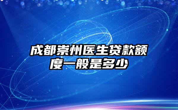 成都崇州医生贷款额度一般是多少