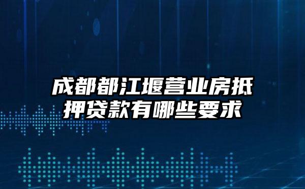 成都都江堰营业房抵押贷款有哪些要求