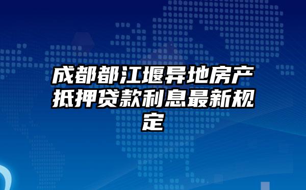 成都都江堰异地房产抵押贷款利息最新规定