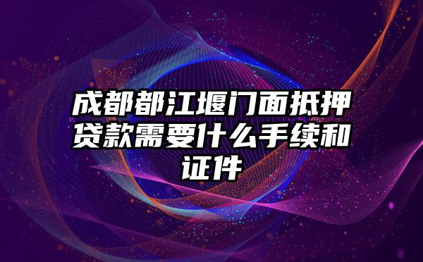 成都都江堰门面抵押贷款需要什么手续和证件