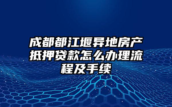 成都都江堰异地房产抵押贷款怎么办理流程及手续