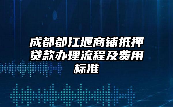 成都都江堰商铺抵押贷款办理流程及费用标准