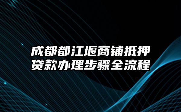 成都都江堰商铺抵押贷款办理步骤全流程