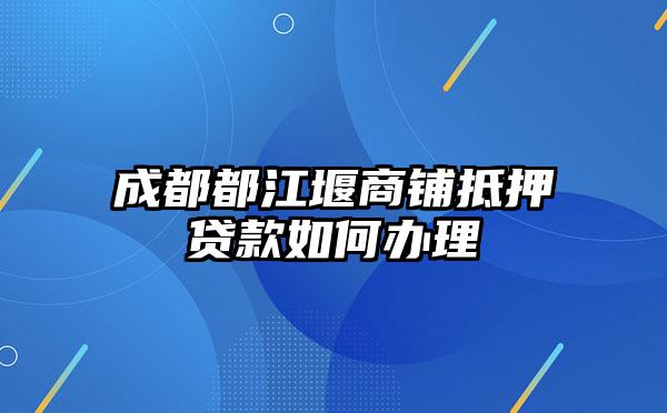 成都都江堰商铺抵押贷款如何办理