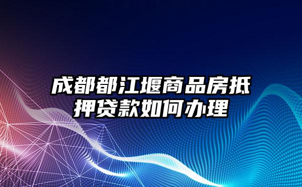 成都都江堰商品房抵押贷款如何办理