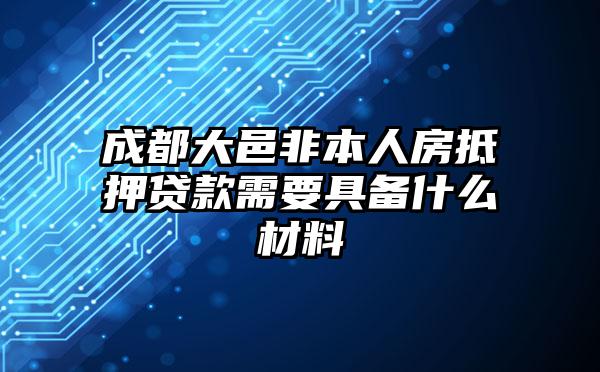 成都大邑非本人房抵押贷款需要具备什么材料