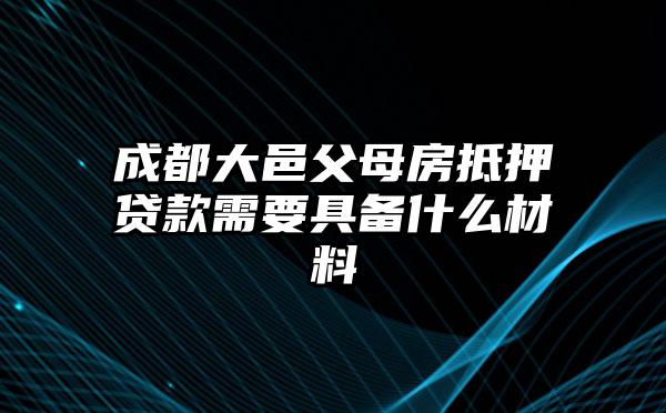 成都大邑父母房抵押贷款需要具备什么材料