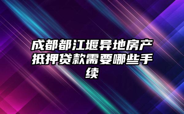 成都都江堰异地房产抵押贷款需要哪些手续