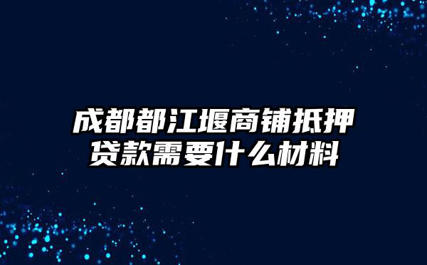 成都都江堰商铺抵押贷款需要什么材料