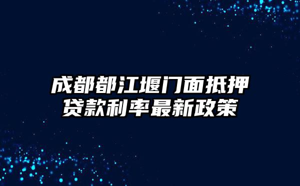 成都都江堰门面抵押贷款利率最新政策