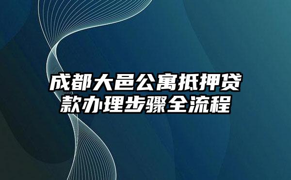 成都大邑公寓抵押贷款办理步骤全流程