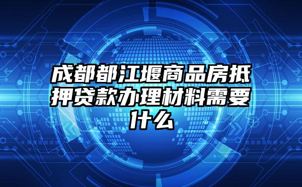 成都都江堰商品房抵押贷款办理材料需要什么