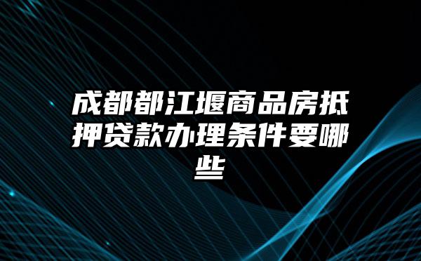 成都都江堰商品房抵押贷款办理条件要哪些