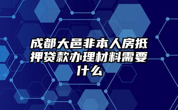 成都大邑非本人房抵押贷款办理材料需要什么