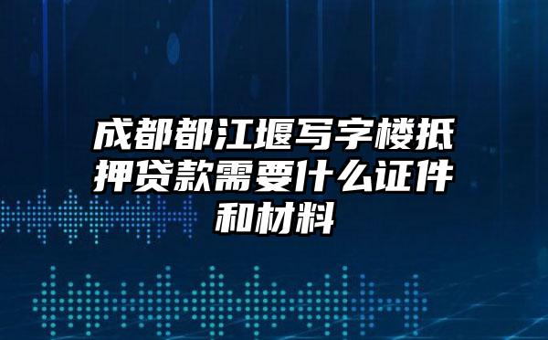 成都都江堰写字楼抵押贷款需要什么证件和材料