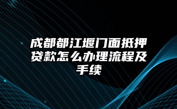 成都都江堰门面抵押贷款怎么办理流程及手续