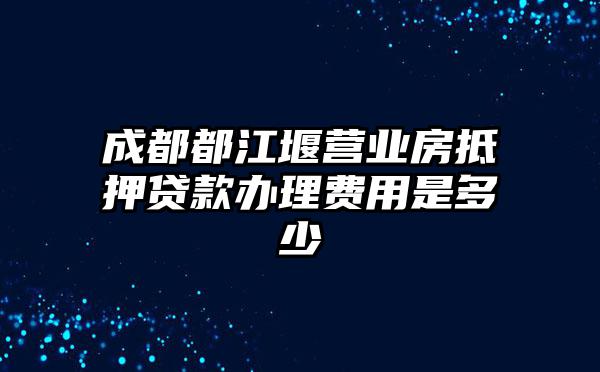 成都都江堰营业房抵押贷款办理费用是多少